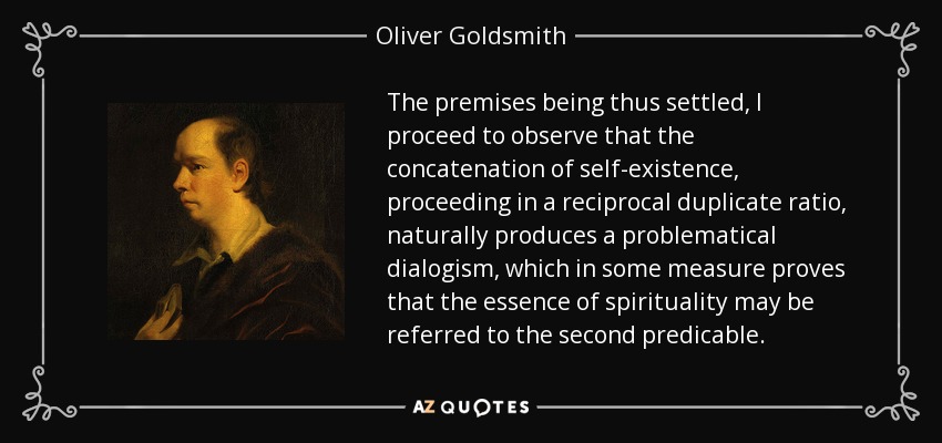 The premises being thus settled, I proceed to observe that the concatenation of self-existence, proceeding in a reciprocal duplicate ratio, naturally produces a problematical dialogism, which in some measure proves that the essence of spirituality may be referred to the second predicable. - Oliver Goldsmith