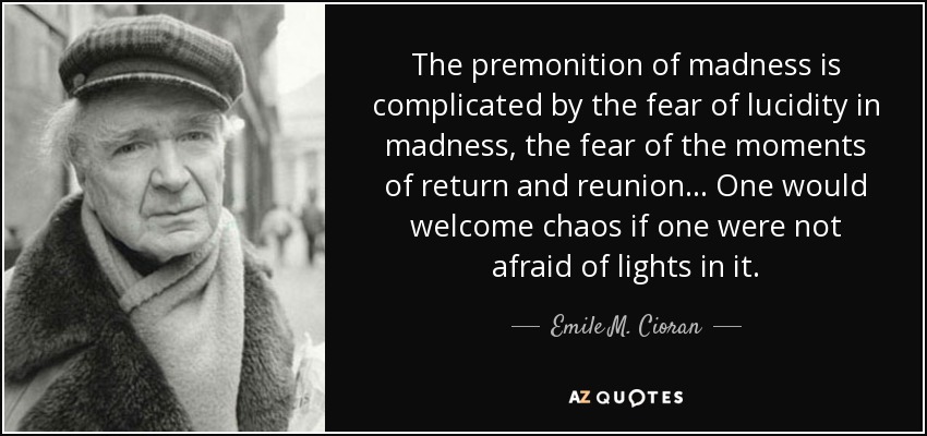 The premonition of madness is complicated by the fear of lucidity in madness, the fear of the moments of return and reunion... One would welcome chaos if one were not afraid of lights in it. - Emile M. Cioran