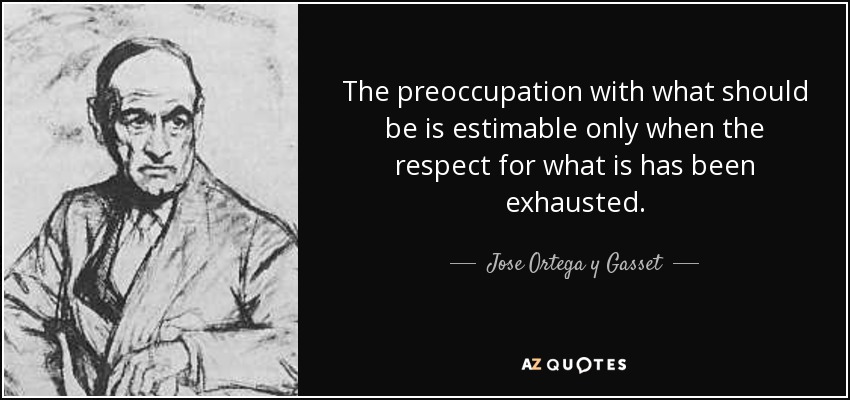 The preoccupation with what should be is estimable only when the respect for what is has been exhausted. - Jose Ortega y Gasset