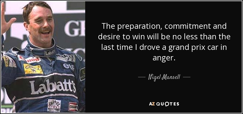 The preparation, commitment and desire to win will be no less than the last time I drove a grand prix car in anger. - Nigel Mansell