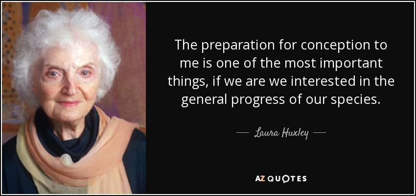 The preparation for conception to me is one of the most important things, if we are we interested in the general progress of our species. - Laura Huxley