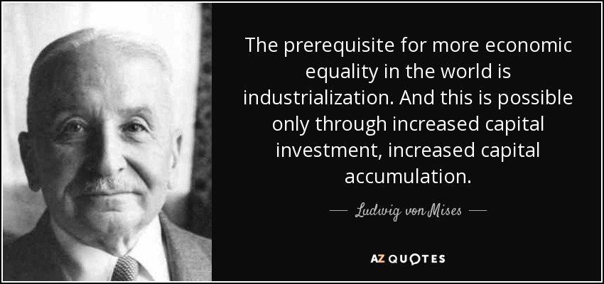 The prerequisite for more economic equality in the world is industrialization. And this is possible only through increased capital investment, increased capital accumulation. - Ludwig von Mises