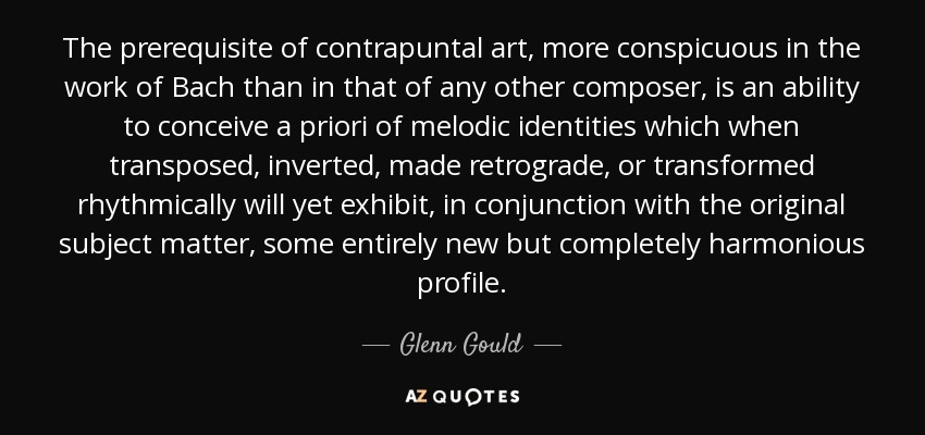 The prerequisite of contrapuntal art, more conspicuous in the work of Bach than in that of any other composer, is an ability to conceive a priori of melodic identities which when transposed, inverted, made retrograde, or transformed rhythmically will yet exhibit, in conjunction with the original subject matter, some entirely new but completely harmonious profile. - Glenn Gould