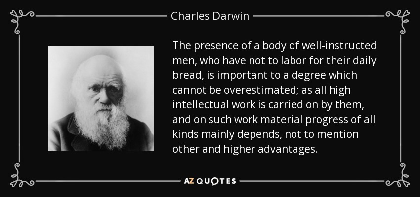 The presence of a body of well-instructed men, who have not to labor for their daily bread, is important to a degree which cannot be overestimated; as all high intellectual work is carried on by them, and on such work material progress of all kinds mainly depends, not to mention other and higher advantages. - Charles Darwin