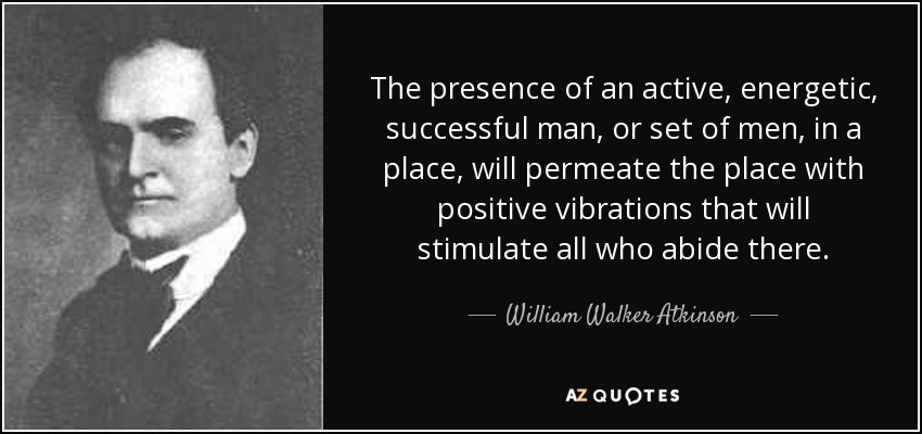 The presence of an active, energetic, successful man, or set of men, in a place, will permeate the place with positive vibrations that will stimulate all who abide there. - William Walker Atkinson