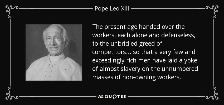 The present age handed over the workers, each alone and defenseless, to the unbridled greed of competitors... so that a very few and exceedingly rich men have laid a yoke of almost slavery on the unnumbered masses of non-owning workers. - Pope Leo XIII
