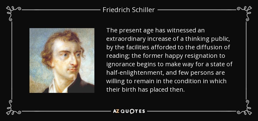 The present age has witnessed an extraordinary increase of a thinking public, by the facilities afforded to the diffusion of reading; the former happy resignation to ignorance begins to make way for a state of half-enlightenment, and few persons are willing to remain in the condition in which their birth has placed then. - Friedrich Schiller