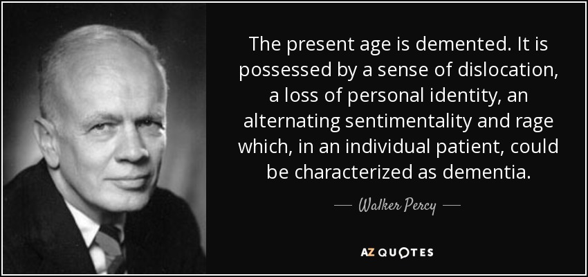 The present age is demented. It is possessed by a sense of dislocation, a loss of personal identity, an alternating sentimentality and rage which, in an individual patient, could be characterized as dementia. - Walker Percy