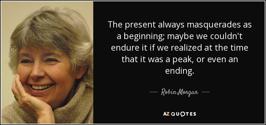 The present always masquerades as a beginning; maybe we couldn't endure it if we realized at the time that it was a peak, or even an ending. - Robin Morgan