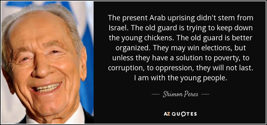 The present Arab uprising didn't stem from Israel. The old guard is trying to keep down the young chickens. The old guard is better organized. They may win elections, but unless they have a solution to poverty, to corruption, to oppression, they will not last. I am with the young people. - Shimon Peres