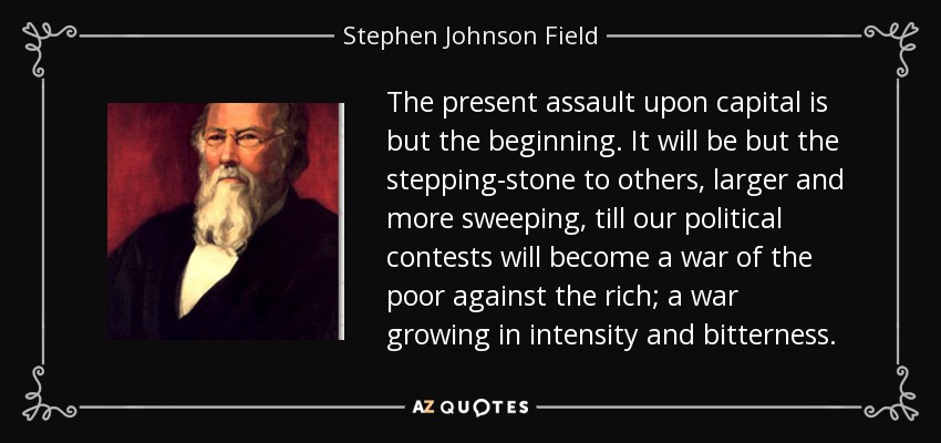 The present assault upon capital is but the beginning. It will be but the stepping-stone to others, larger and more sweeping, till our political contests will become a war of the poor against the rich; a war growing in intensity and bitterness. - Stephen Johnson Field