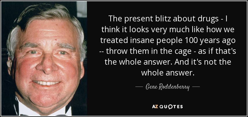 The present blitz about drugs - I think it looks very much like how we treated insane people 100 years ago -- throw them in the cage - as if that's the whole answer. And it's not the whole answer. - Gene Roddenberry