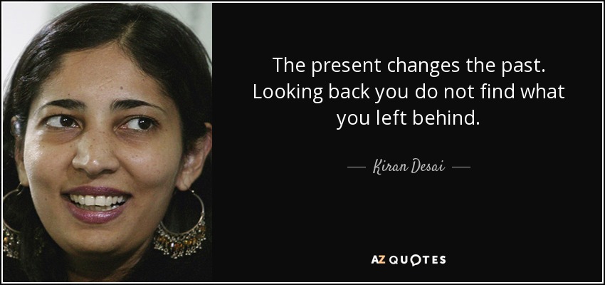 The present changes the past. Looking back you do not find what you left behind. - Kiran Desai