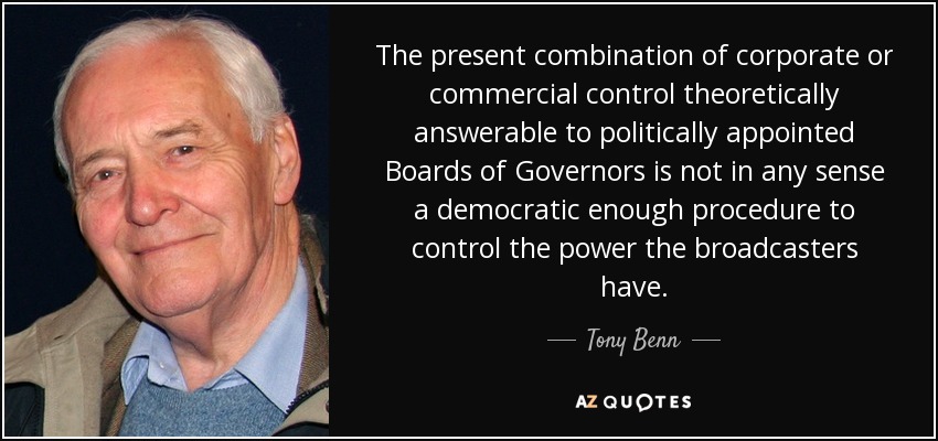 The present combination of corporate or commercial control theoretically answerable to politically appointed Boards of Governors is not in any sense a democratic enough procedure to control the power the broadcasters have. - Tony Benn