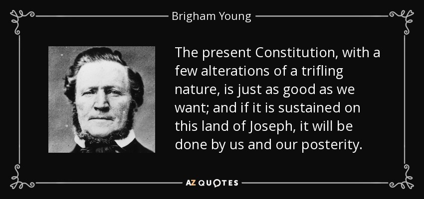 The present Constitution, with a few alterations of a trifling nature, is just as good as we want; and if it is sustained on this land of Joseph, it will be done by us and our posterity. - Brigham Young