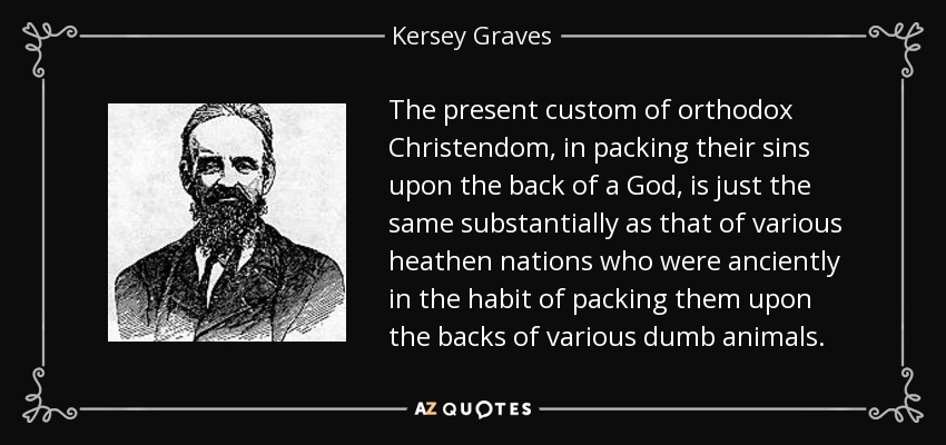 The present custom of orthodox Christendom, in packing their sins upon the back of a God, is just the same substantially as that of various heathen nations who were anciently in the habit of packing them upon the backs of various dumb animals. - Kersey Graves