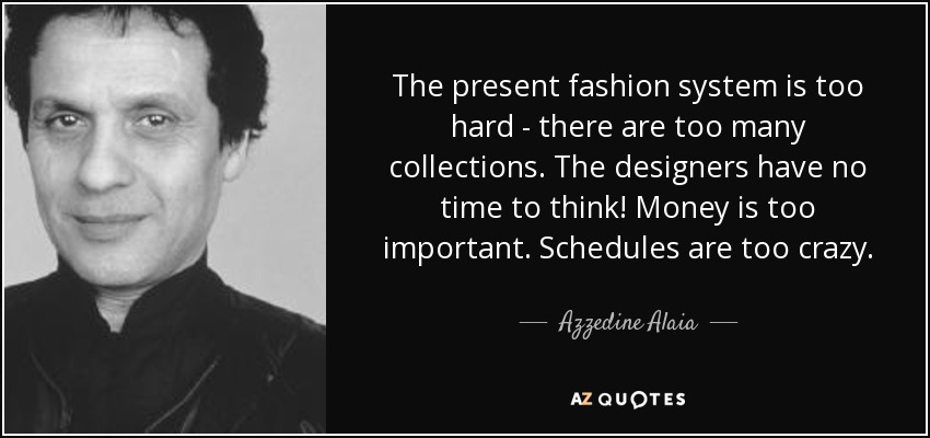 The present fashion system is too hard - there are too many collections. The designers have no time to think! Money is too important. Schedules are too crazy. - Azzedine Alaia