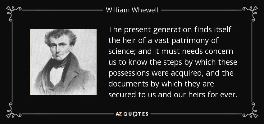 The present generation finds itself the heir of a vast patrimony of science; and it must needs concern us to know the steps by which these possessions were acquired, and the documents by which they are secured to us and our heirs for ever. - William Whewell