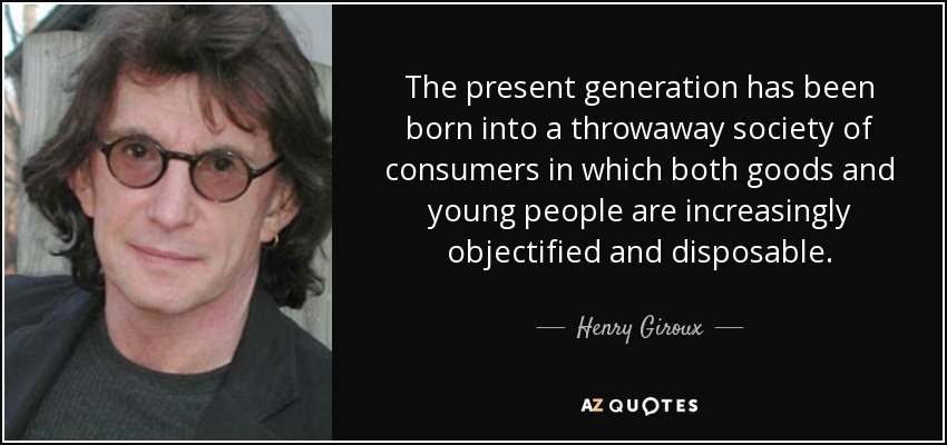The present generation has been born into a throwaway society of consumers in which both goods and young people are increasingly objectified and disposable. - Henry Giroux