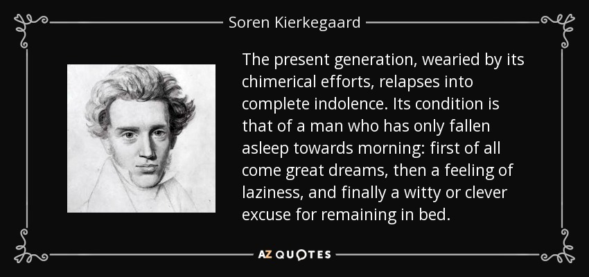 The present generation, wearied by its chimerical efforts, relapses into complete indolence. Its condition is that of a man who has only fallen asleep towards morning: first of all come great dreams, then a feeling of laziness, and finally a witty or clever excuse for remaining in bed. - Soren Kierkegaard