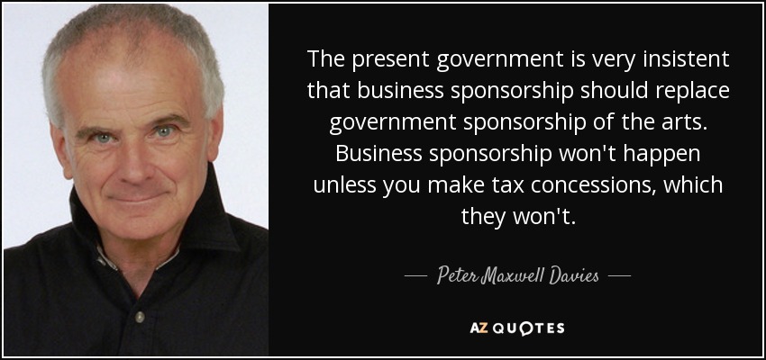 The present government is very insistent that business sponsorship should replace government sponsorship of the arts. Business sponsorship won't happen unless you make tax concessions, which they won't. - Peter Maxwell Davies