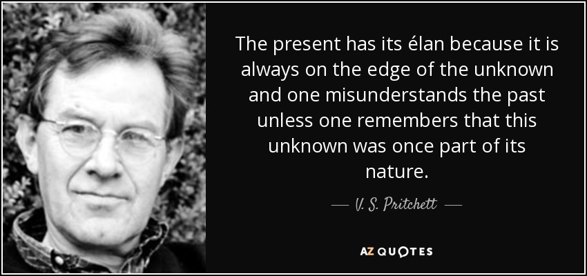 The present has its élan because it is always on the edge of the unknown and one misunderstands the past unless one remembers that this unknown was once part of its nature. - V. S. Pritchett