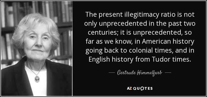 The present illegitimacy ratio is not only unprecedented in the past two centuries; it is unprecedented, so far as we know, in American history going back to colonial times, and in English history from Tudor times. - Gertrude Himmelfarb