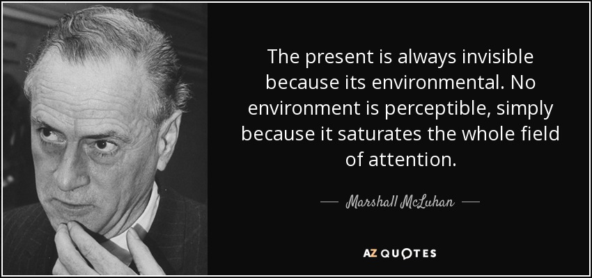 The present is always invisible because its environmental. No environment is perceptible, simply because it saturates the whole field of attention. - Marshall McLuhan