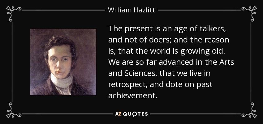 The present is an age of talkers, and not of doers; and the reason is, that the world is growing old. We are so far advanced in the Arts and Sciences, that we live in retrospect, and dote on past achievement. - William Hazlitt