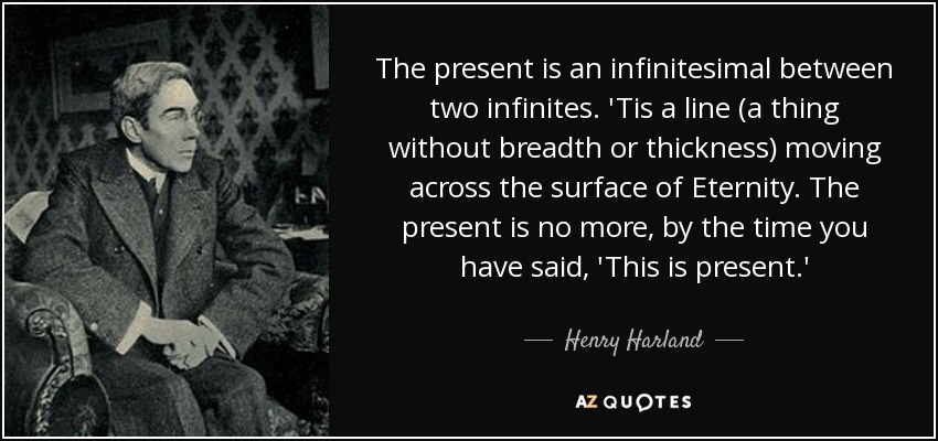 The present is an infinitesimal between two infinites. 'Tis a line (a thing without breadth or thickness) moving across the surface of Eternity. The present is no more, by the time you have said, 'This is present.' - Henry Harland