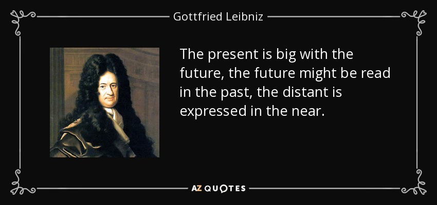 The present is big with the future, the future might be read in the past, the distant is expressed in the near. - Gottfried Leibniz