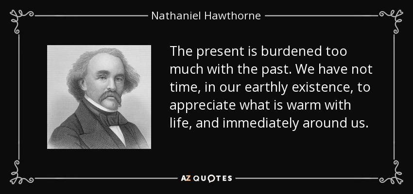 The present is burdened too much with the past. We have not time, in our earthly existence, to appreciate what is warm with life, and immediately around us. - Nathaniel Hawthorne