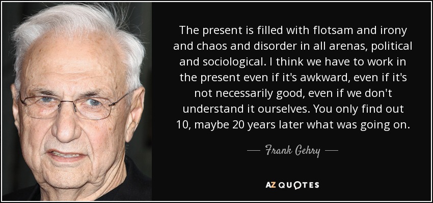 The present is filled with flotsam and irony and chaos and disorder in all arenas, political and sociological. I think we have to work in the present even if it's awkward, even if it's not necessarily good, even if we don't understand it ourselves. You only find out 10, maybe 20 years later what was going on. - Frank Gehry