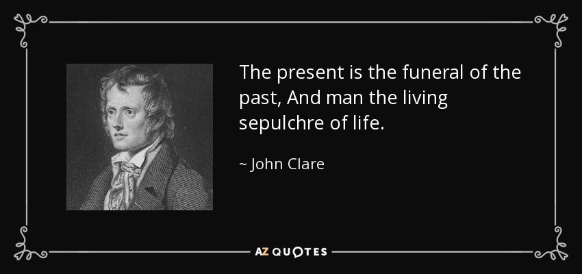 The present is the funeral of the past, And man the living sepulchre of life. - John Clare