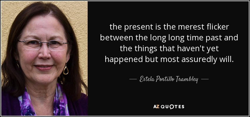 the present is the merest flicker between the long long time past and the things that haven't yet happened but most assuredly will. - Estela Portillo Trambley