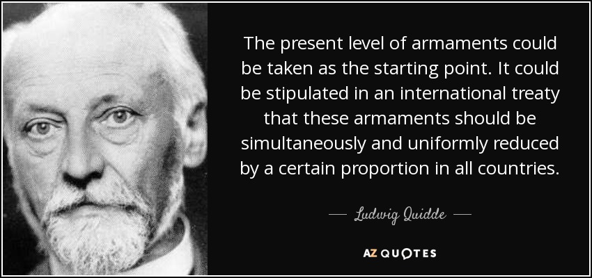 The present level of armaments could be taken as the starting point. It could be stipulated in an international treaty that these armaments should be simultaneously and uniformly reduced by a certain proportion in all countries. - Ludwig Quidde