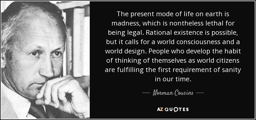 The present mode of life on earth is madness, which is nontheless lethal for being legal. Rational existence is possible, but it calls for a world consciousness and a world design. People who develop the habit of thinking of themselves as world citizens are fulfilling the first requirement of sanity in our time. - Norman Cousins