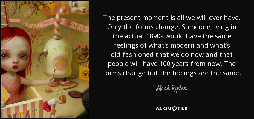 The present moment is all we will ever have. Only the forms change. Someone living in the actual 1890s would have the same feelings of what's modern and what's old-fashioned that we do now and that people will have 100 years from now. The forms change but the feelings are the same. - Mark Ryden