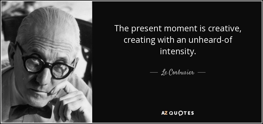 The present moment is creative, creating with an unheard-of intensity. - Le Corbusier