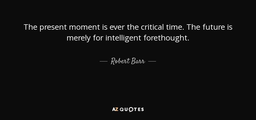 The present moment is ever the critical time. The future is merely for intelligent forethought. - Robert Barr