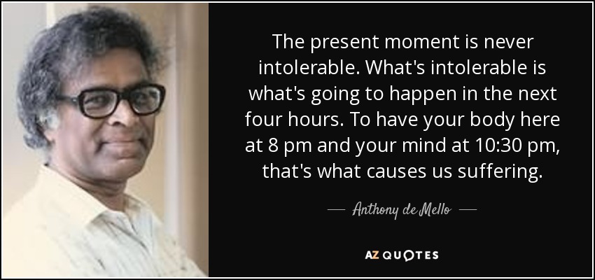 The present moment is never intolerable. What's intolerable is what's going to happen in the next four hours. To have your body here at 8 pm and your mind at 10:30 pm, that's what causes us suffering. - Anthony de Mello