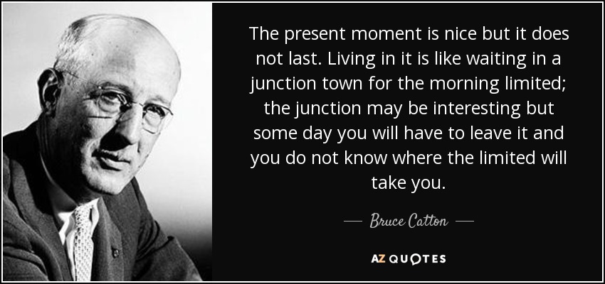 The present moment is nice but it does not last. Living in it is like waiting in a junction town for the morning limited; the junction may be interesting but some day you will have to leave it and you do not know where the limited will take you. - Bruce Catton