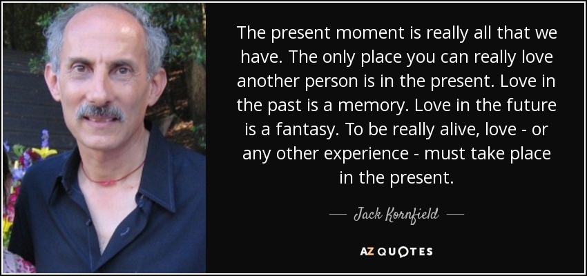 The present moment is really all that we have. The only place you can really love another person is in the present. Love in the past is a memory. Love in the future is a fantasy. To be really alive, love - or any other experience - must take place in the present. - Jack Kornfield The present moment is really all that we have. The only place you can really love another person is in the present. Love in the past is a memory. Love in the future is a fantasy. To be really alive, love - or any other experience - must take place in the present. - Jack Kornfield