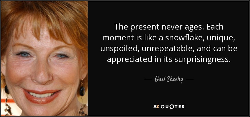 The present never ages. Each moment is like a snowflake, unique, unspoiled, unrepeatable, and can be appreciated in its surprisingness. - Gail Sheehy