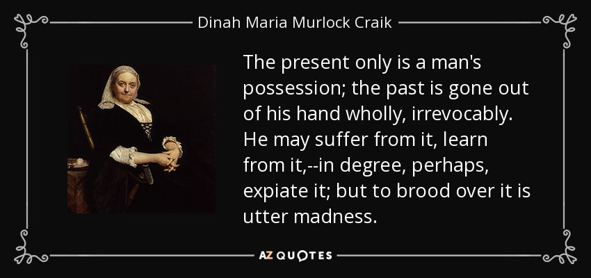 The present only is a man's possession; the past is gone out of his hand wholly, irrevocably. He may suffer from it, learn from it,--in degree, perhaps, expiate it; but to brood over it is utter madness. - Dinah Maria Murlock Craik