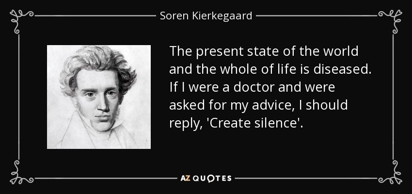 The present state of the world and the whole of life is diseased. If I were a doctor and were asked for my advice, I should reply, 'Create silence'. - Soren Kierkegaard