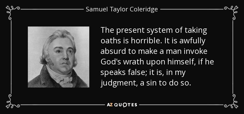The present system of taking oaths is horrible. It is awfully absurd to make a man invoke God's wrath upon himself, if he speaks false; it is, in my judgment, a sin to do so. - Samuel Taylor Coleridge