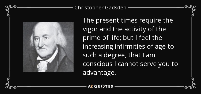 The present times require the vigor and the activity of the prime of life; but I feel the increasing infirmities of age to such a degree, that I am conscious I cannot serve you to advantage. - Christopher Gadsden