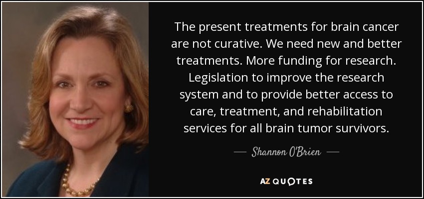 The present treatments for brain cancer are not curative. We need new and better treatments. More funding for research. Legislation to improve the research system and to provide better access to care, treatment, and rehabilitation services for all brain tumor survivors. - Shannon O'Brien