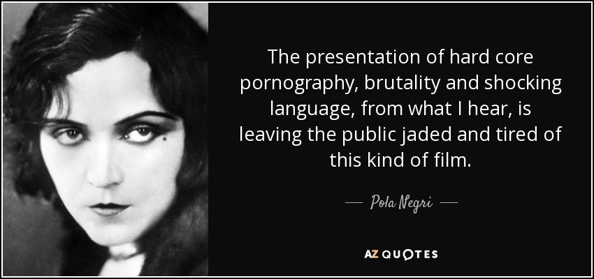 The presentation of hard core pornography, brutality and shocking language, from what I hear, is leaving the public jaded and tired of this kind of film. - Pola Negri